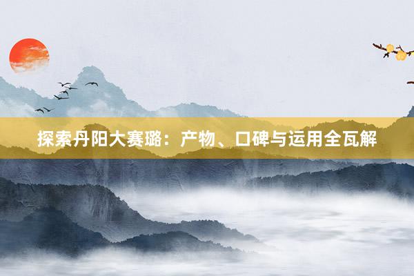 探索丹阳大赛璐：产物、口碑与运用全瓦解